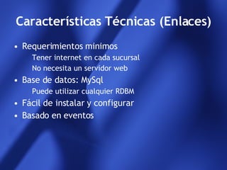 Características Técnicas (Enlaces) Requerimientos minimos Tener internet en cada sucursal No necesita un servidor web Base de datos: MySql Puede utilizar cualquier RDBM Fácil de instalar y configurar Basado en eventos 