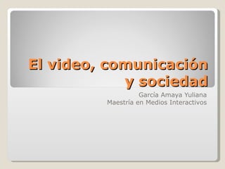El video, comunicación y sociedad García Amaya Yuliana Maestría en Medios Interactivos 