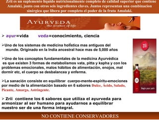 ayur =vida  veda =conocimiento, ciencia Uno de los sistemas de medicina holÍstica mas antiguos del  mundo. Originado en la India ancestral hace mas de 5,000 años Uno de los conceptos fundamentales de la medicina Ayurvédica  es que existen 3 formas de metabolismos vata, pitta y kapha y con los problemas emocionales, malos hábitos de alimentación, enojos, mal dormir etc, el cuerpo se desbalancea y enferma. La sanación consiste en equilibrar  cuerpo-mente-espíritu-emociones por medio de la alimentación basado en 6 sabores  Dulce, Ácido, Salado, Picante, Amargo, Astringente. Zrii  contiene los 6 sabores que utiliza el ayurveda para armonizar al ser humano para ayudarnos a equilibrar nuestro ser de una forma integral. Zrii es un suplemento líquido nutricionalmente completo de calidad superior que contiene Amalaki, junto con otros seis ingredientes claves. Juntos representan una combinacion sinérgica que libera por completo el poder de la fruta Amalaki. NO CONTIENE CONSERVADORES 