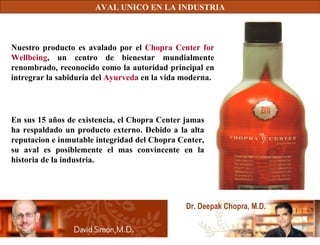 AVAL UNICO EN LA INDUSTRIA Dr. Deepak Chopra, M.D. Nuestro producto es avalado por el  Chopra Center for Wellbeing , un centro de bienestar mundialmente renombrado, reconocido como la autoridad principal en intregrar la sabiduria del  Ayurveda  en la vida moderna. En sus 15 años de existencia, el Chopra Center jamas ha respaldado un producto externo. Debido a la alta reputacion e inmutable integridad del Chopra Center, su aval es posiblemente el mas convincente en la historia de la industria. 