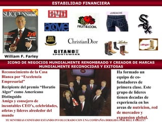 ESTABILIDAD FINANCIERA Recipiente del premio “Horatio Alger” como Americano Distinguido Amigo y consejero de incontables CEO’s, celebridades, atletas y lideres alrededor del mundo Reconocimiento de la Casa Blanca por “Excelencia Empresarial” William F. Farley Ha formado un equipo de co-fundadores de primera clase. Este grupo de lideres tienen decadas de experiencia en los areas de  nutricion, red de mercadeo y expansion global. TE SENTIRIAS CONFIADO ESTANDO INVOLUCRADO CON UNA COMPAÑIA DIRIGIDA POR BILL FARLEY? ICONO DE NEGOCIOS MUNDIALMENTE RENOMBRADO Y CREADOR DE MARCAS MUNDIALMENTE RECONOCIDAS Y EXITOSAS 