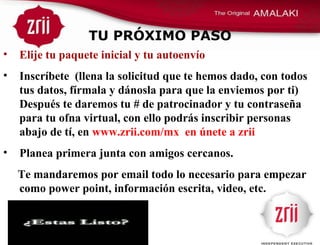 TU PRÓXIMO PASO Elije tu paquete inicial y tu autoenvío Inscríbete  (llena la solicitud que te hemos dado, con todos tus datos, fírmala y dánosla para que la enviemos por ti) Después te daremos tu # de patrocinador y tu contraseña para tu ofna virtual, con ello podrás inscribir personas abajo de tí, en  www.zrii.com/mx  en únete a zrii Planea primera junta con amigos cercanos.  Te mandaremos por email todo lo necesario para empezar como power point, información escrita, video, etc. 