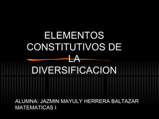 ELEMENTOS CONSTITUTIVOS DE LA DIVERSIFICACION ALUMNA: JAZMIN MAYULY HERRERA BALTAZAR MATEMATICAS I 
