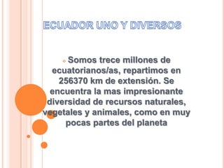 Somos trece millones de
ecuatorianos/as, repartimos en
256370 km de extensión. Se
encuentra la mas impresionante
diversidad de recursos naturales,
vegetales y animales, como en muy
pocas partes del planeta
 