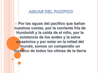 Por las aguas del pacifico que bañan
nuestras costas, por la corriente fría de
Humboldt y la caída de el niño, por la
existencia de los andes y la selva
amazónica y por estar en la mitad del
mundo, somos un compendio un
mosaico de todos los climas de la tierra
 