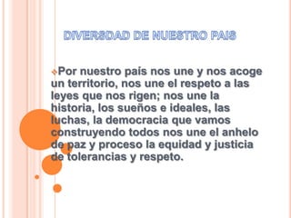 Por nuestro país nos une y nos acoge
un territorio, nos une el respeto a las
leyes que nos rigen; nos une la
historia, los sueños e ideales, las
luchas, la democracia que vamos
construyendo todos nos une el anhelo
de paz y proceso la equidad y justicia
de tolerancias y respeto.
 