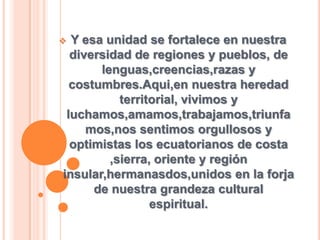  Y esa unidad se fortalece en nuestra
diversidad de regiones y pueblos, de
lenguas,creencias,razas y
costumbres.Aqui,en nuestra heredad
territorial, vivimos y
luchamos,amamos,trabajamos,triunfa
mos,nos sentimos orgullosos y
optimistas los ecuatorianos de costa
,sierra, oriente y región
insular,hermanasdos,unidos en la forja
de nuestra grandeza cultural
espiritual.
 