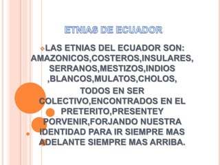 LAS ETNIAS DEL ECUADOR SON:
AMAZONICOS,COSTEROS,INSULARES,
SERRANOS,MESTIZOS,INDIOS
,BLANCOS,MULATOS,CHOLOS,
TODOS EN SER
COLECTIVO,ENCONTRADOS EN EL
PRETERITO,PRESENTEY
PORVENIR,FORJANDO NUESTRA
IDENTIDAD PARA IR SIEMPRE MAS
ADELANTE SIEMPRE MAS ARRIBA.
 