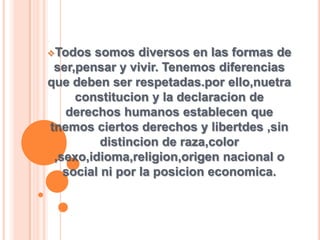 Todos somos diversos en las formas de
ser,pensar y vivir. Tenemos diferencias
que deben ser respetadas.por ello,nuetra
constitucion y la declaracion de
derechos humanos establecen que
tnemos ciertos derechos y libertdes ,sin
distincion de raza,color
,sexo,idioma,religion,origen nacional o
social ni por la posicion economica.
 