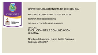 UNIVERSIDAD AUTÓNOMA DE CHIHUAHUA
FACULTAD DE CIENCIAS POLÍTICAS Y SOCIALES
MATERIA: PERIODISMO DIGITAL
TITULAR: M.C ADRIÁN VENTURA LARES

LECTURA

EVOLUCIÓN DE LA COMUNICACIÓN
HUMANA
Nombre del alumna: Karen Ivette Cazares
Salcedo. #246807

 