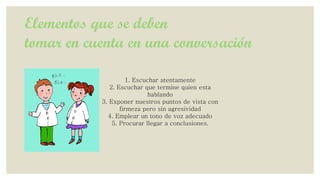 Elementos que se deben
tomar en cuenta en una conversación
1. Escuchar atentamente
2. Escuchar que termine quien esta
hablando
3. Exponer nuestros puntos de vista con
firmeza pero sin agresividad
4. Emplear un tono de voz adecuado
5. Procurar llegar a conclusiones.

 