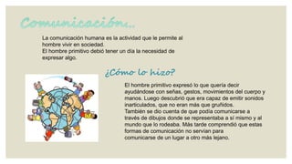 La comunicación humana es la actividad que le permite al
hombre vivir en sociedad.
El hombre primitivo debió tener un día la necesidad de
expresar algo.

¿Cómo lo hizo?
El hombre primitivo expresó lo que quería decir
ayudándose con señas, gestos, movimientos del cuerpo y
manos. Luego descubrió que era capaz de emitir sonidos
inarticulados, que no eran más que gruñidos.
También se dio cuenta de que podía comunicarse a
través de dibujos donde se representaba a sí mismo y al
mundo que lo rodeaba. Más tarde comprendió que estas
formas de comunicación no servían para
comunicarse de un lugar a otro más lejano.

 
