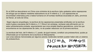En el 2005 se descubrieron en China unos símbolos de la escritura Jiahu grabados sobre caparazones
de tortuga que se dataron mediante radiocarbono en el VI milenio a. C. Los caparazones se
encontraban enterrados junto a restos humanos en 24 tumbas neolíticas excavadas en Jiahu, provincia
de Henan, al norte de China.

Según algunos arqueólogos, la escritura de los caparazones presentaba similitudes con la escritura
sobre huesos oraculares del II milenio a. C.1 Otros,2 sin embargo, rechazan esta afirmación por no
estar suficientemente probada, argumentando que unos simples diseños geométricos, como los que
encontramos en los caparazones de Jiahu, no se pueden relacionar con la primera escritura.
La escritura del Indo, del II milenio a. C. puede, de igual manera, constituir una protoescritura, quizás ya
influenciada por el nacimiento de la escritura en Mesopotamia.
Las runas eslavas mencionadas por algunos autores medievales también pueden haber sido un sistema
de protoescritura.

 