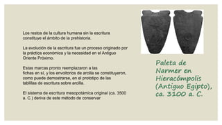 Los restos de la cultura humana sin la escritura
constituye el ámbito de la prehistoria.
La evolución de la escritura fue un proceso originado por
la práctica económica y la necesidad en el Antiguo
Oriente Próximo.
Estas marcas pronto reemplazaron a las
fichas en sí, y los envoltorios de arcilla se constituyeron,
como puede demostrarse, en el prototipo de las
tablillas de escritura sobre arcilla.
El sistema de escritura mesopotámica original (ca. 3500
a. C.) deriva de este método de conservar

Paleta de
Narmer en
Hieracómpolis
(Antiguo Egipto),
ca. 3100 a. C.

 