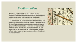 Escritura china
En China, los historiadores han hallado mucha
información sobre las primeras dinastías chinas a partir
de los documentos escritos que han perdurado.

La mayor parte de los escritos de la dinastía shang han
llegado a nosotros en forma de huesos o accesorios de
bronce. Las muescas sobre caparazones de tortuga o
jiaguwen han sido datadas por medio de la prueba del
carbono hacia el 1500 a. C. Los historiadores se han
dado cuenta de que el tipo de medio utilizado tenía un
efecto sobre lo que se quería documentar y el modo en
que se empleaba.

 