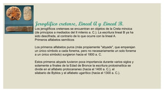 Jeroglífico cretense, Lineal A y Lineal B.
Los jeroglíficos cretenses se encuentran en objetos de la Creta minoica
(de principios a mediados del II milenio a. C.). La escritura lineal B ya ha
sido descifrada, al contrario de lo que ocurre con la lineal A.
Primeros alfabetos semíticos
Los primeros alfabetos puros (más propiamente "abyads", que emparejan
un único símbolo a cada fonema, pero no necesariamente un solo fonema
a un único símbolo) surgieron hacia el 1800 a. C.
Estos primeros abyads tuvieron poca importancia durante varios siglos y
solamente a finales de la Edad de Bronce la escritura protosinaítica se
divide en el alfabeto protocananeo (hacia el 1400 a. C.), el
silabario de Byblos y el alfabeto ugarítico (hacia el 1300 a. C.).

 