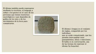 El idioma también puede expresarse
mediante la escritura, el lenguaje a
señas o los gestos en el caso de las
personas que tienen trastornos
neurológicos y que dependen de
guiños de los ojos o de los
movimientos de la boca para
comunicarse.
El idioma o lengua es el conjunto
de reglas, compartido por los
individuos
que se están comunicando, que les
permite intercambiar esos
pensamientos, ideas o emociones.
El habla es la conversación, una
de las formas de expresar el
idioma (la fonación).

 