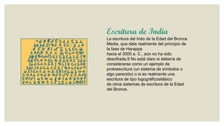 Escritura de India
La escritura del Indo de la Edad del Bronce
Media, que data realmente del principio de
la fase de Harappa
hacia el 3000 a. C., aún no ha sido
descifrada.9 No está claro si debería de
considerarse como un ejemplo de
protoescritura (un sistema de símbolos o
algo parecido) o si es realmente una
escritura de tipo logográficosilábico
de otros sistemas de escritura de la Edad
del Bronce.

 