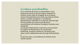 Escritura precolombina
En el continente americano se desarrollaron varios
sistemas de escritura para las lenguas indígenas de
América incluso antes de la llegada de los europeos.
Aunque frecuentemente se ha dicho que estas escrituras
tenían un carácter pictográfico o nemotécnico,
desciframientos realizados en la segunda mitad del siglo
XX han probado que varias de las escrituras
precolombinas eran sistemas fonológicos completos para
representar
una lengua arbitrariamente a partir de su pronunciación.
En especial en Mesoamérica, las inscripciones
epiolmecas, al parecer escritas en una lengua mixezoque, fueron reelaboradas para dar lugar indirectamente
a
la escritura maya y a los sistemas de notación de los
códices aztecas.

 