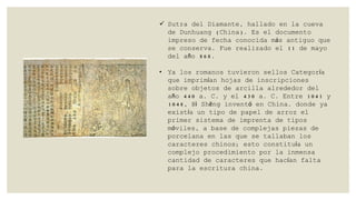 Sutra del Diamante, hallado en la cueva
de Dunhuang (China). Es el documento
impreso de fecha conocida más antiguo que
se conserva. Fue realizado el 11 de mayo
del año 868.

• Ya los romanos tuvieron sellos Categoría
que imprimían hojas de inscripciones
sobre objetos de arcilla alrededor del
año 440 a. C. y el 430 a. C. Entre 1041 y
1048, Bì Shēng inventó en China. donde ya
existía un tipo de papel de arroz el
primer sistema de imprenta de tipos
móviles, a base de complejas piezas de
porcelana en las que se tallaban los
caracteres chinos; esto constituía un
complejo procedimiento por la inmensa
cantidad de caracteres que hacían falta
para la escritura china.

 