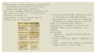  En Europa, muchas personas y poblaciones
pretendieron ser parte de este arte;
aunque las opiniones apuntan a
que fue el alemán Johannes Gutenberg, por
las ideas que tenía y la iniciativa de
• Existe documentación subsecuente que
unirse a un equipo de
le atribuye la invención aunque,
impresores, lo que lo apoya como el
curiosamente, no consta el nombre de
inventor de la tipografía.
Gutenberg en ningún impreso conocido.
Ante la controvertida historia
aparecieron a disputar la gloria del
llamado "Padre de la Imprenta" los
nombres
del alemán
•
Mentelin, impresor de Estrasburgo
(1410-1478);
• Panfilo Castaldi, médico tipógrafo en
1470,
• Aldus, Lorenzo de Coster, de Haarlem,
(Países Bajos) (1370- 1430).

 