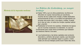 Historia de la imprenta moderna

La Biblia de Gutenberg, su mayor
trabajo
 Hasta 1450 y aun en años posteriores, los libros se
difundían en copias manuscritas por escritores,
muchos de los cuales eran monjes y frailes dedicados
exclusivamente al rezo y a la réplica de ejemplares por
encargo del propio clero o de reyes y nobles. A pesar
de lo que se cree, no todos los monjes copistas sabían
leer y escribir.
 Realizaban la función de copistas, imitadores de signos
que en muchas ocasiones no entendían, lo cual era
fundamental para copiar libros prohibidos que hablasen
de medicina interna o de sexo.
 Las ilustraciones y las letras capitales eran producto
decorativo y artístico del propio copista, que decoraba
cada ejemplar que realizaba según su gusto o visión.
Cada uno de sus trabajos podía durar hasta diez años.

 