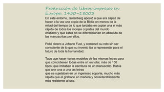 Producción de libros impresos en
Europa. 1450–18003
En este entorno, Gutenberg apostó a que era capaz de
hacer a la vez una copia de la Biblia en menos de la
mitad del tiempo de lo que tardaba en copiar una el más
rápido de todos los monjes copistas del mundo
cristiano y que éstas no se diferenciarían en absoluto de
las manuscritas por ellos.
Pidió dinero a Johann Fust, y comenzó su reto sin ser
consciente de lo que su invento iba a representar para el
futuro de toda la humanidad.
Tuvo que hacer varios modelos de las mismas letras para
que coincidiesen todas entre sí: en total, más de 150
tipos, que imitaban la escritura de un manuscrito. Había
que unir una a una las letras
que se sujetaban en un ingenioso soporte, mucho más
rápido que el grabado en madera y considerablemente
más resistente al uso.

 