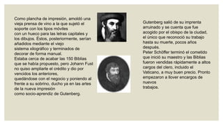 Como plancha de impresión, amoldó una
vieja prensa de vino a la que sujetó el
soporte con los tipos móviles
con un hueco para las letras capitales y
los dibujos. Éstos, posteriormente, serían
añadidos mediante el viejo
sistema xilográfico y terminados de
decorar de forma manual.
Estaba cerca de acabar las 150 Biblias
que se había propuesto, pero Johann Fust
no quiso ampliarle el crédito y dio por
vencidos los anteriores,
quedándose con el negocio y poniendo al
frente a su sobrino, ducho ya en las artes
de la nueva impresión
como socio-aprendiz de Gutenberg.

Gutenberg salió de su imprenta
arruinado y se cuenta que fue
acogido por el obispo de la ciudad,
el único que reconoció su trabajo
hasta su muerte, pocos años
después.
Peter Schöffer terminó el cometido
que inició su maestro y las Biblias
fueron vendidas rápidamente a altos
cargos del clero, incluido el
Vaticano, a muy buen precio. Pronto
empezaron a llover encargos de
nuevos
trabajos.

 