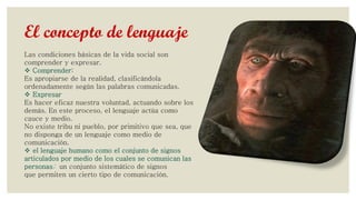 El concepto de lenguaje
Las condiciones básicas de la vida social son
comprender y expresar.
 Comprender:
Es apropiarse de la realidad, clasificándola
ordenadamente según las palabras comunicadas.
 Expresar
Es hacer eficaz nuestra voluntad, actuando sobre los
demás. En este proceso, el lenguaje actúa como
cauce y medio.
No existe tribu ni pueblo, por primitivo que sea, que
no disponga de un lenguaje como medio de
comunicación.
 el lenguaje humano como el conjunto de signos
articulados por medio de los cuales se comunican las
personas; un conjunto sistemático de signos
que permiten un cierto tipo de comunicación.

 