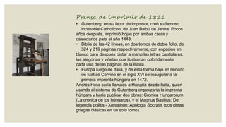 Prensa de imprimir de 1811
• Gutenberg, en su labor de impresor, creó su famoso
incunable Catholicon, de Juan Balbu de Janna. Pocos
años después, imprimió hojas por ambas caras y
calendarios para el año 1448.
• Biblia de las 42 líneas, en dos tomos de doble folio, de
324 y 319 páginas respectivamente, con espacios en
blanco para después pintar a mano las letras capitulares,
las alegorías y viñetas que ilustrarían coloridamente
cada una de las páginas de la Biblia.
• Europa luego de Italia, y de esta forma bajo en reinado
de Matías Corvino en el siglo XVI se inauguraría la
primera imprenta húngara en 1472.
Andrés Hess sería llamado a Hungría desde Italia, quien
usando el sistema de Gutenberg organizaría la imprenta
húngara y haría publicar dos obras: Cronica Hungarorum
(La crónica de los húngaros), y el Magnus Basilius: De
legendis poëtis - Xenophon: Apologia Socratis (dos obras
griegas clásicas en un solo tomo).

 