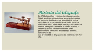Historia del telégrafo
En 1746 el científico y religioso francés Jean Antoine
Nollet, reunió aproximadamente a doscientos monjes
en un círculo de alrededor de una milla (1,6 km) de
circunferencia, conectándolos entre sí con trozos de
alambre de hierro. Nollet luego descargó una batería de
botellas de Leyden a través de la cadena humana y
observó que cada uno reaccionaba en forma
prácticamente simultánea a la descarga eléctrica,
demostrando así
que la velocidad de propagación de electricidad era muy
alta.

 