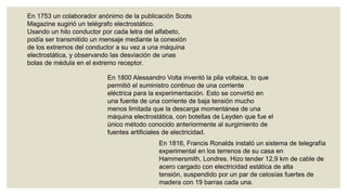 En 1753 un colaborador anónimo de la publicación Scots
Magazine sugirió un telégrafo electrostático.
Usando un hilo conductor por cada letra del alfabeto,
podía ser transmitido un mensaje mediante la conexión
de los extremos del conductor a su vez a una máquina
electrostática, y observando las desviación de unas
bolas de médula en el extremo receptor.
En 1800 Alessandro Volta inventó la pila voltaica, lo que
permitió el suministro continuo de una corriente
eléctrica para la experimentación. Esto se convirtió en
una fuente de una corriente de baja tensión mucho
menos limitada que la descarga momentánea de una
máquina electrostática, con botellas de Leyden que fue el
único método conocido anteriormente al surgimiento de
fuentes artificiales de electricidad.
En 1816, Francis Ronalds instaló un sistema de telegrafía
experimental en los terrenos de su casa en
Hammersmith, Londres. Hizo tender 12,9 km de cable de
acero cargado con electricidad estática de alta
tensión, suspendido por un par de celosías fuertes de
madera con 19 barras cada una.

 