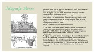 Telégrafo Morse

Se cuenta que la idea del telégrafo se le ocurrió al pintor estadounidense
Samuel Morse un día de 1836, que
venía de regreso a su país desde el continente europeo al escuchar
casualmente una conversación entre
pasajeros del barco sobre electromagnetismo. Morse comenzó a pensar
sobre el tema y se obsesionó tanto con este, que vivió y comió durante
meses en su estudio de pintura, tal como anotó en su diario personal.
A partir de artículos de su estudio como un caballete, un lápiz, piezas de
un reloj viejo y un péndulo, Morse
fabricó un aparato entonces bastante voluminoso.
El 6 de enero 1838, Morse primero probó con éxito el dispositivoen las
industria siderúrgica Speedwell Ironwooks en Morristown (Nueva
Jersey)10 y el 8 de febrero de ese año, hizo otra demostración pública
ante un comité científico en el Franklin Institute de Filadelfia,
Pensilvania.
Al llegar a este punto, Samuel Morse, después de buscar infructuosamente
fondos para desarrollar su invento, logró que el Congreso de Estados
Unidos aprobara en 1843 la asignación de 30.000 dólares para la
construcción de una línea experimental de 60 kilómetros entre Baltimore y
Washington, usando sus equipos. El 1 de mayo de 1844, la línea se había
completado en el Capitolio de los EE.UU. En Annapolis Junction,
Maryland.

 