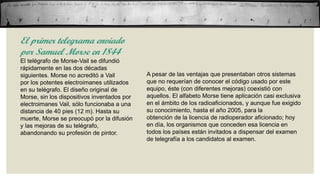 El primer telegrama enviado
por Samuel Morse en 1844
El telégrafo de Morse-Vail se difundió
rápidamente en las dos décadas
siguientes. Morse no acreditó a Vail
por los potentes electroimanes utilizados
en su telégrafo. El diseño original de
Morse, sin los dispositivos inventados por
electroimanes Vail, sólo funcionaba a una
distancia de 40 pies (12 m). Hasta su
muerte, Morse se preocupó por la difusión
y las mejoras de su telégrafo,
abandonando su profesión de pintor.

A pesar de las ventajas que presentaban otros sistemas
que no requerían de conocer el código usado por este
equipo, éste (con diferentes mejoras) coexistió con
aquellos. El alfabeto Morse tiene aplicación casi exclusiva
en el ámbito de los radioaficionados, y aunque fue exigido
su conocimiento, hasta el año 2005, para la
obtención de la licencia de radioperador aficionado; hoy
en día, los organismos que conceden esa licencia en
todos los países están invitados a dispensar del examen
de telegrafía a los candidatos al examen.

 