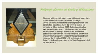 Telégrafo eléctrico de Cooke y Wheatstone
El primer telégrafo eléctrico comercial fue co-desarrollado
por los inventores británicos William Fothergill
Cooke y Charles Wheatstone quienes presentaron una
solicitud de patente en mayo de 1837, la cual se les
concedió el 12 de junio de 1837. Este dispositivo fue
exitosamente demostrado 13 días después entre las
estaciones de Euston y Camden Town en Londres.12
Esta instalación entró en servicio comercial en el Great
Western Railway (Gran Ferrocarril Occidental) sobre el
recorrido de 13 millas (20,921472 km) desde la
Estación de Paddington hasta la de West Drayton el día 9
de abril de 1839.

 