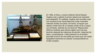En 1855, el físico y músico británico David Edward
Hughes creó y patentó el primer sistema de impresión
para telegrafía. En realidad, Hughes solo buscaba crear
una impresora que transcribiera las notas musicales
mientras tocaba una pieza. De hecho, el equipo que
diseñó consta tanto de un teclado similar al de un piano
con 28 teclas, además de una tecla de "Mayúsculas"
(Shift en teclados para idioma inglés) como las que
tendrían después las máquinas de escribir, máquinas de
telex y computadoras. Cada pulsación en el teclado,
equivalía al envío de una señal que hacía que una rueda
tipográfica imprimiera el carácter correspondiente en
el lado receptor.

 