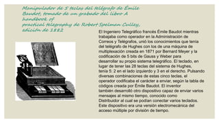 Manipulador de 5 teclas del telégrafo de Émile
Baudot, tomado de un grabado del libro A
handbook of
practical telegraphy de Robert Spelman Culley,
edición de 1882
El Ingeniero Telegráfico francés Émile Baudot mientras
trabajaba como operador en la Administración de
Correos y Telégrafos, unió los conocimientos que tenía
del telégrafo de Hughes con los de una máquina de
multiplexación creada en 1871 por Bernard Meyer y la
codificación de 5 bits de Gauss y Weber para
desarrollar su propio sistema telegráfico. El teclado, en
lugar de tener las 28 teclas del sistema de Hughes,
tenía 5: 2 en el lado izquierdo y 3 en el derecho. Pulsando
diversas combinaciones de estas cinco teclas, el
operador codificaba el carácter a enviar, según la tabla de
códigos creada por Émile Baudot. El inventor
también desarrolló otro dispositivo capaz de enviar varios
mensajes al mismo tiempo, conocido como
Distribuidor al cual se podían conectar varios teclados.
Este dispositivo era una versión electromecánica del
acceso múltiple por división de tiempo.

 