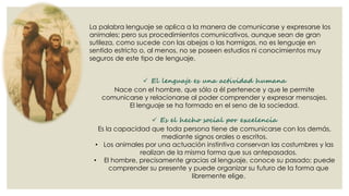 La palabra lenguaje se aplica a la manera de comunicarse y expresarse los
animales; pero sus procedimientos comunicativos, aunque sean de gran
sutileza, como sucede con las abejas o las hormigas, no es lenguaje en
sentido estricto o, al menos, no se poseen estudios ni conocimientos muy
seguros de este tipo de lenguaje.
 El lenguaje es una actividad humana
Nace con el hombre, que sólo a él pertenece y que le permite
comunicarse y relacionarse al poder comprender y expresar mensajes.
El lenguaje se ha formado en el seno de la sociedad.
 Es el hecho social por excelencia
Es la capacidad que toda persona tiene de comunicarse con los demás,
mediante signos orales o escritos.
• Los animales por una actuación instintiva conservan las costumbres y las
realizan de la misma forma que sus antepasados.
• El hombre, precisamente gracias al lenguaje, conoce su pasado; puede
comprender su presente y puede organizar su futuro de la forma que
libremente elige.

 