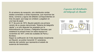 En el extremo de recepción, otro distribuidor similar
estaba conectado a varias impresoras, que imprimían las
letras, números y signos del alfabeto correspondientes en
tiras de papel, que luego se cortaban y pegaban en
una hoja de papel.
El 17 de junio de 1874, Baudot patentó una primera
versión de su equipo denominado “Sistema de telegrafía
rápida” y un año después fue aceptado por la
Administración de Correos y Telégrafos francesa, que
estableció la primera línea con estos equipos en
noviembre de 1877, entre las ciudades de París y
Burdeos.
Según la codificación de 5 bits desarrollada inicialmente
por Baudot, se podían transmitir 31 caracteres,
además del carácter que representa el estado de
ausencia de transmisión.

Esquema del distribuidor
del telégrafo de Baudot

 