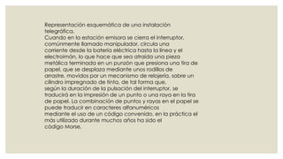 Representación esquemática de una instalación
telegráfica.
Cuando en la estación emisora se cierra el interruptor,
comúnmente llamado manipulador, circula una
corriente desde la batería eléctrica hasta la línea y el
electroimán, lo que hace que sea atraída una pieza
metálica terminada en un punzón que presiona una tira de
papel, que se desplaza mediante unos rodillos de
arrastre, movidos por un mecanismo de relojería, sobre un
cilindro impregnado de tinta, de tal forma que,
según la duración de la pulsación del interruptor, se
traducirá en la impresión de un punto o una raya en la tira
de papel. La combinación de puntos y rayas en el papel se
puede traducir en caracteres alfanuméricos
mediante el uso de un código convenido, en la práctica el
más utilizado durante muchos años ha sido el
código Morse.

 