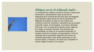 Antiguo poste de telégrafo ingles.
La necesidad de codificar el texto en puntos y rayas para
transmitirlo y descodificarlo antes de escribir el
telegrama llevó al desarrollo de otros tipos de telegrafía
que realizaran estas tareas de forma automática. El
telégrafo de Hughes se basa en dos ruedas que
contienen todos los símbolos o caracteres que se pueden
transmitir y giran, sincronizadas, a la misma velocidad.
Entonces, si en la rueda del transmisor tiene, digamos,
la C abajo, el receptor también. Esto permite que,
transmitiendo un pulso en el momento adecuado, el
receptor imprima el carácter correspondiente. Como la
velocidad de la transmisión depende del número de
símbolos disponibles, éstos están separados en dos
bancos (letras y números), de modo que comparten el
mismo código una letra y un número.

 