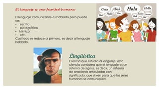 El lenguaje es una facultad humana
El lenguaje comunicante es hablado pero puede
ser:
• escrito
• pictográfico
• Mímico
• etc.
Casi todo se reduce al primero, es decir al lenguaje
hablado.

Lingüística

Ciencia que estudia al lenguaje, esta
ciencia considera que el lenguaje es un
sistema de signos, es decir, un sistema
de oraciones articuladas con
significado, que sirven para que los seres
humanos se comuniquen.

 
