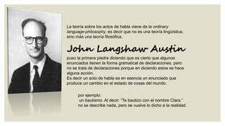 La teoría sobre los actos de habla viene de la ordinary
language-philosophy, es decir que no es una teoría lingüística,
sino más una teoría filosófica.

John Langshaw Austin
puso la primera piedra diciendo que es cierto que algunos
enunciados tienen la forma gramatical de declaraciones, pero
no se trata de declaraciones porque en diciendo estos se hace
alguna acción.
Es decir un acto de habla es en esencia un enunciado que
produce un cambio en el estado de cosas del mundo.
por ejemplo:
un bautismo. Al decir: “Te bautizo con el nombre Clara.”
no se describe nada, pero se vuelve lo dicho a la realidad.

 
