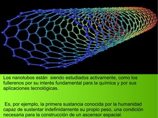 Los nanotubos están siendo estudiados activamente, como los
fullerenos por su interés fundamental para la química y por sus
aplicaciones tecnológicas.
Es, por ejemplo, la primera sustancia conocida por la humanidad
capaz de sustentar indefinidamente su propio peso, una condición
necesaria para la construcción de un ascensor espacial.
 