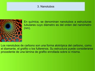 En química, se denominan nanotubos a estructuras
tubulares cuyo diámetro es del orden del nanómetro
(nm).
Los nanotubos de carbono son una forma alotrópica del carbono, como
el diamante, el grafito o los fullerenos. Su estructura puede considerarse
procedente de una lámina de grafito enrollada sobre sí misma.
3. Nanotubos
 