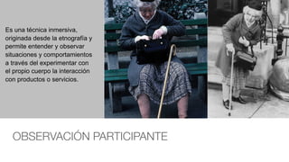 OBSERVACIÓN PARTICIPANTE
Es una técnica inmersiva,
originada desde la etnografía y
permite entender y observar
situaciones y comportamientos
a través del experimentar con
el propio cuerpo la interacción
con productos o servicios.
 