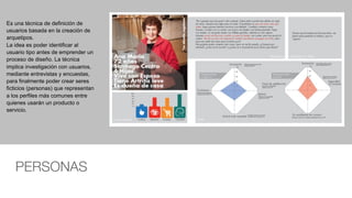 PERSONAS
Es una técnica de definición de
usuarios basada en la creación de
arquetipos.
La idea es poder identificar al
usuario tipo antes de emprender un
proceso de diseño. La técnica
implica investigación con usuarios,
mediante entrevistas y encuestas,
para finalmente poder crear seres
ficticios (personas) que representan
a los perfiles más comunes entre
quienes usarán un producto o
servicio.
 