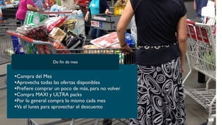 •Compra del Mes
•Aprovecha todas las ofertas disponibles
•Preﬁere comprar un poco de más, para no volver
•Compra MAXI y ULTRA packs
•Por lo general compra lo mismo cada mes
•Va el lunes para aprovechar el descuento
De ﬁn de mes
 