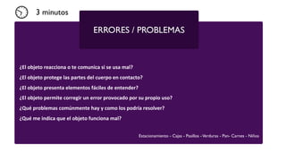 ¿El	
  objeto	
  reacciona	
  o	
  te	
  comunica	
  si	
  se	
  usa	
  mal?
¿El	
  objeto	
  protege	
  las	
  partes	
  del	
  cuerpo	
  en	
  contacto?
¿El	
  objeto	
  presenta	
  elementos	
  fáciles	
  de	
  entender?
¿El	
  objeto	
  permite	
  corregir	
  un	
  error	
  provocado	
  por	
  su	
  propio	
  uso?
¿Qué	
  problemas	
  comúnmente	
  hay	
  y	
  como	
  los	
  podría	
  resolver?
¿Qué	
  me	
  indica	
  que	
  el	
  objeto	
  funciona	
  mal?
ERRORES / PROBLEMAS
Estacionamiento - Cajas - Pasillos -Verduras - Pan- Carnes - Niños
3 minutos
 