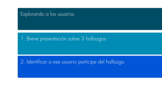 Explorando a los usuarios
1. Breve presentación sobre 3 hallazgos
2. Identiﬁcar a ese usuario partícipe del hallazgo
 